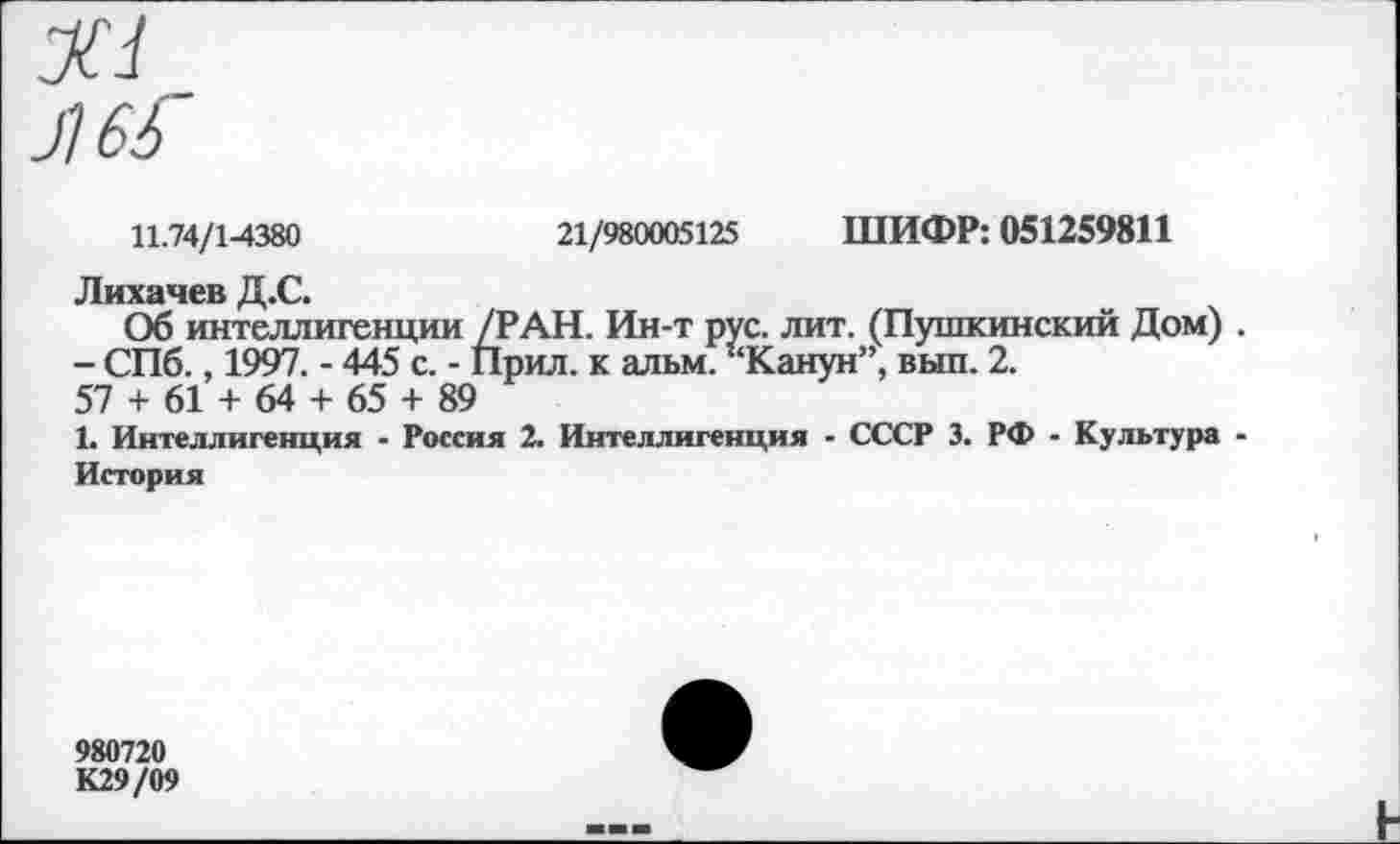 ﻿11.74/1-4380	21/980005125 ШИФР: 051259811
Лихачев Д.С.
Об интеллигенции /РАН. Ин-т рус. лит. (Пушкинский Дом) . - СПб., 1997. - 445 с. - Прил. к альм. ’‘Канун”, вып. 2.
57 + 61 + 64 + 65 + 89
1. Интеллигенция - Россия 2. Интеллигенция - СССР 3. РФ - Культура -История
980720
К29/09